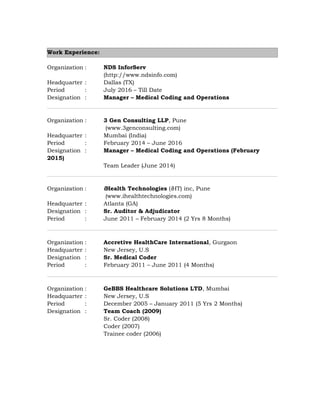 Work Experience:
Organization : NDS InforServ
(http://www.ndsinfo.com)
Headquarter : Dallas (TX)
Period : July 2016 – Till Date
Designation : Manager – Medical Coding and Operations
Organization : 3 Gen Consulting LLP, Pune
(www.3genconsulting.com)
Headquarter : Mumbai (India)
Period : February 2014 – June 2016
Designation : Manager – Medical Coding and Operations (February
2015)
Team Leader (June 2014)
Organization : iHealth Technologies (iHT) inc, Pune
(www.ihealthtechnologies.com)
Headquarter : Atlanta (GA)
Designation : Sr. Auditor & Adjudicator
Period : June 2011 – February 2014 (2 Yrs 8 Months)
Organization : Accretive HealthCare International, Gurgaon
Headquarter : New Jersey, U.S
Designation : Sr. Medical Coder
Period : February 2011 – June 2011 (4 Months)
Organization : GeBBS Healthcare Solutions LTD, Mumbai
Headquarter : New Jersey, U.S
Period : December 2005 – January 2011 (5 Yrs 2 Months)
Designation : Team Coach (2009)
Sr. Coder (2008)
Coder (2007)
Trainee coder (2006)
 