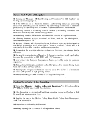 Current Work Profile – NDS InfoServ
 Working as "Manager – Medical Coding and Operations" in NDS InfoServ, on
Coding Automation program.
 NDS InfoServ is a Business Process Outsourcing company, providing
Healthcare consulting and IT solutions by combining automation to increase
productivity and efficiency with innovation to enhance business effectiveness.
 Providing support to marketing team in creation of marketing collaterals and
other documents required for marketing purpose.
 Developing and edit content and documents for PPT and MSA presentations.
 Providing extended support in various activities, such as CAC development,
Business development etc.
 Working diligently with Internal software developers team on Medical Coding
and Billing automation application (CAC - Computer Assisted Coding), which is
specifically designed for Inpatient and Outpatient coding.
 Responsible for providing effective feedback to Developers to enhance CAC's
efficiency.
 Our goal is to atomization of Inpatient & Outpatient coding, which can lead to
increase the productivity by 300-350% with + 95% accuracy.
 Interacting with Business Development Team on weekly basis for business
expansion.
 Making Power Point presentations on CAC for prospective clients. Giving them
brief introduction on CAC system.
 Meeting with prospective clients as on need basis. Our motive is to introduce
in-house CAC product in high growing market.
 Directly reporting to CEO/Founder of the organization (India).
Previous Work Profile – 3 Gen Consulting
 Worked as “Manager – Medical coding and Operations” in 3 Gen Consulting
PVT LTD, for HHA (Home Health Associations).
 3Gen Consulting is a professional healthcare consulting company, offers End to End
Revenue Cycle Management services.
 Handling the process like Medical Coding, Home Health Coding, Data Management,
work Flow Management.
 Responsible for maintaining attrition level.
 Directly reporting to CEO/Founder of the organization (India).
 