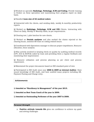 Achievements:
 Worked on specialty Radiology, Pathology, E/M and Coding. Provide training
to fresher on these specialties and maintaining their progress report on daily
basis.
 Handled team size of 22 medical coders
 Interacted with the clients, and sending daily, weekly & monthly productivity
reports
 Worked on Radiology, Pathology, E/M and IVR Clients. Interacting with
Client on Daily, Weekly or Monthly basis, as per requirements.
 Clearing test / pilot batches for new clients.
 Worked on Denials analyses and also worked the claims rejected at the
clearing house, assisted AR team on coding related issues.
 Coordinated with Operations manager to discuss project impediment, Resource
allocation, Issue analysis.
 Was actively involved in keeping check on quality by auditing medical records
(CPT, ICD & HCPCS) coded by team and providing them a regular feedback and
monitoring their improvement.
 Resource utilization and process planning as per client and process
requirement.
 Maintained the project documents based on ISO standard point of view
 Participated in ISO Audit since year 2008 & 2009 as internal Auditor. Have
sound knowledge of ISO Audit, and have audited many projects including AR,
Payment Posting and Charge entry.
 Awarded as “Excellency in Management” of the year 2015.
 Awarded as Best Team Coach of the year in 2009.
 Awarded as Outstanding Performer of the year 2007 & 2008.
Personal Strength
 Positive attitude towards life gives me confidence to achieve my goals
and solving challenges
 