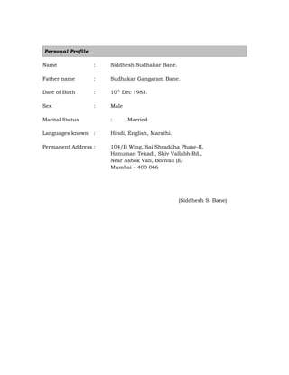 Personal Profile
Name : Siddhesh Sudhakar Bane.
Father name : Sudhakar Gangaram Bane.
Date of Birth : 10th
Dec 1983.
Sex : Male
Marital Status : Married
Languages known : Hindi, English, Marathi.
Permanent Address : 104/B Wing, Sai Shraddha Phase-II,
Hanuman Tekadi, Shiv Vallabh Rd.,
Near Ashok Van, Borivali (E)
Mumbai – 400 066

(Siddhesh S. Bane)
 