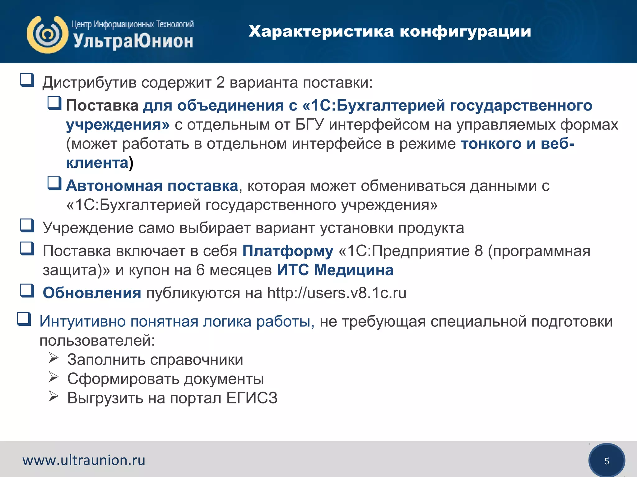 5www.ultraunion.ru
Характеристика конфигурации
 Дистрибутив содержит 2 варианта поставки:
Поставка для объединения с «1С:Бухгалтерией государственного
учреждения» с отдельным от БГУ интерфейсом на управляемых формах
(может работать в отдельном интерфейсе в режиме тонкого и веб-
клиента)
Автономная поставка, которая может обмениваться данными с
«1С:Бухгалтерией государственного учреждения»
 Учреждение само выбирает вариант установки продукта
 Поставка включает в себя Платформу «1С:Предприятие 8 (программная
защита)» и купон на 6 месяцев ИТС Медицина
 Обновления публикуются на http://users.v8.1c.ru
 Интуитивно понятная логика работы, не требующая специальной подготовки
пользователей:
 Заполнить справочники
 Сформировать документы
 Выгрузить на портал ЕГИСЗ
 