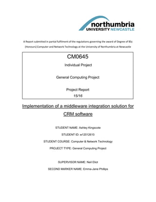 A Report submitted in partial fulfilment of the regulations governing the award of Degree of BSc
(Honours) Computer and Network Technology at the University of Northumbria at Newcastle
Implementation of a middleware integration solution for
CRM software
STUDENT NAME: Ashley Kingscote
STUDENT ID: w12012610
STUDENT COURSE: Computer & Network Technology
PROJECT TYPE: General Computing Project
SUPERVISOR NAME: Neil Eliot
SECOND MARKER NAME: Emma-Jane Phillips
CM0645
Individual Project
General Computing Project
Project Report
15/16
 