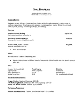 SARA BRADBURN
500 SHELTON DRIVE | COLUMBIA SC 29212
828.551.1136 | SARA.BRADBURN@YAHOO.COM
CANDIDATE SUMMARY
Graduate of Bachelor of Science Program and South Carolina certified RN seeking a position in a setting known for
excellence in patient care. Clinical experience in cardiology, medical/surgical, and hospice. Clinical interests include
community health, oncology, medical-surgical, hospice, and cardiology.
EDUCATION
Bachelor of Science, Nursing August 2016
East Tennessee State University | Johnson City, TN
Associate of Applied Science (RN) May 2015
Chattanooga State Community College | Chattanooga, TN
Bachelor of Arts, English Literature May 2001
Appalachian State University | Boone, NC
• Minor: Women’s Studies
AWARDS
Memorial Hospital Academic Scholarship | 2014
• Granted scholarship based on GPA and strength of essay on how Catholic hospitals apply their values in providing
patient care.
SKILLS
Advanced Cardiovascular Life
Support (ACLS)
Basic Lifesaving (BLS)
Medical Transcription
Record Keeping
HIPAA Compliance
JSTOR
OVID
Scheduling
Receptionist
Microsoft Office
Red Cross Certified Life Guard
RELATED PART-TIME EXPERIENCE
Hospice Volunteer, Hospice of Chattanooga | 2013-2015
Tutor for Nursing Students, Chattanooga State Community College | 2014-2015
Remote Area Medical Volunteer, Rockford, TN | 2016-present
PROFESSIONAL ASSOCIATIONS
American Nurses Association, Columbia, South Carolina Chapter | 2015 to present
 