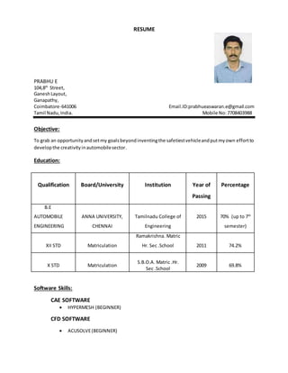 RESUME
PRABHU E
104,8th
Street,
GaneshLayout,
Ganapathy,
Coimbatore-641006 Email.ID:prabhueaswaran.e@gmail.com
Tamil Nadu,India. Mobile No:7708403988
Objective:
To grab an opportunityandsetmy goalsbeyondinventingthe safetiestvehicleandputmyown effortto
developthe creativityinautomobilesector.
Education:
Qualification Board/University Institution Year of
Passing
Percentage
B.E
AUTOMOBILE
ENGINEERING
ANNA UNIVERSITY,
CHENNAI
Tamilnadu College of
Engineering
2015 70% (up to 7th
semester)
XII STD Matriculation
Ramakrishna. Matric
Hr. Sec .School 2011 74.2%
X STD Matriculation
S.B.O.A. Matric .Hr.
Sec .School
2009 69.8%
Software Skills:
CAE SOFTWARE
 HYPERMESH (BEGINNER)
CFD SOFTWARE
 ACUSOLVE(BEGINNER)
 