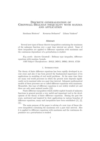 Discrete generalization of
Gronwall-Bellman inequality with maxima
and application
Snezhana Hristova1
Kremena Stefanova2
Liliana Vankova3
Abstract
Several new types of linear discrete inequalities containing the maximum
of the unknown function over a past time interval are solved. Some of
these inequalities are applied to diﬀerence equations with maximum and
the continuous dependence of a perturbation is studied.
Key words : discrete Gronwall - Bellman type inequality, diﬀerence
equations with maxima, bounds.
AMS Subject Classiﬁcations : 39A22, 26D15, 39B62, 39A10, 47J20
1. Introduction
The theory of ﬁnite diﬀerence equations has been rapidly developed in re-
cent years and also it has been proved the fundamental importance of its
applications in modeling of real world problems. At the same time there
are many real world processes in which the present state depends signiﬁ-
cantly on its maximal value on a past time interval. Adequate mathematical
models of these processes are so called diﬀerence equations with maximum.
Meanwhile, this type of diﬀerence equations is not widely studied yet and
there are only some isolated results ([3]).
Finite diﬀerence inequalities which exhibit explicit bounds of unknown
functions in general provide a very useful and important tool in the devel-
opment of the theory of ﬁnite diﬀerence equations. During the past few
years, motivated and inspired by their applications in various branches of
diﬀerence equations, many such inequalities have been established ([1], [2],
[4]).
The main purpose of the paper is solving of a new type of linear dis-
crete inequalities containing the maximum over a past time interval. Also
it is applied to diﬀerence equations with maximum and the continuous de-
pendence on a perturbation is studied.
1
 