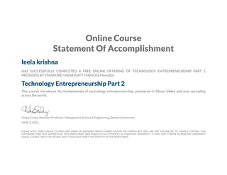 Online Course
Statement Of Accomplishment
leela krishna
HAS SUCCESSFULLY COMPLETED A FREE ONLINE OFFERING OF TECHNOLOGY ENTREPRENEURSHIP PART 2
PROVIDED BY STANFORD UNIVERSITY THROUGH NovoEd.
Technology Entrepreneurship Part 2
This course introduces the fundamentals of technology entrepreneurship, pioneered in Silicon Valley and now spreading
across the world.
Chuck Eesley, Assistant Professor, Management Science & Engineering, Stanford University
JUNE 2, 2015
PLEASE NOTE: SOME ONLINE COURSES MAY DRAW ON MATERIAL FROM COURSES TAUGHT ON CAMPUS BUT THEY ARE NOT EQUIVALENT TO CAMPUS COURSES. THIS
STATEMENT DOES NOT AFFIRM THAT THIS PARTICIPANT WAS ENROLLED AS A STUDENT AT STANFORD UNIVERSITY. IT DOES NOT CONFER A STANFORD UNIVERSITY
GRADE, COURSE CREDIT OR DEGREE, AND IT DOES NOT VERIFY THE IDENTITY OF THE PARTICIPANT.
 