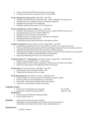  Testing of the Ultimus BPM with heterogonous environments
 Working on Client/Server Architecture issues of Ultimus BPM
System Administrator, Qayyum Sons. April 2004— Mar 2005
 Installation and maintenance of a ISA, Mail, File, windows 2000,2003 and samba servers
 Managing inventory of computer systems, and hardware peripherals
 Managing hiring procedure for IT department
 Managing organizational documents of the IT department.
Network Administrator, The City APIIT. Aug — April 2004
 Installation and maintenance of a ISA, Mail, File, proxy, windows 2000 and samba servers
 Configuring proper services for windows 2000 server
 Managing LAN on the Windows based Network
 Managing inventory of computer systems, and hardware peripherals
 Data Backup/Restoration of the Servers
 Coordinating network related final projects of the diploma students
Computer Consultant, Snap, Iowa State University, August 2002— June 2003
 Configuring and maintaining the Cisco routers 2620/21, 2650/51, Cisco catalyst 1924 switch
 Planning, implementing and configuring Wireless LAN(Spread Spectrum Wireless Networking, Infrared)
 Implementing independent Ethernet networks of DELL, APPLE computers
 Providing technical support in following domains Software’s(ASW Iowa State Software for the registration
stuff), Hardware (trouble shoot Ethernet/Wireless LAN problems)
 Organizing and handling the office work of the SNAP team
Teaching Assistant, C++ Programming, Iowa State University, August 2002— December 2002
 Grading of course assignments of C++ programming
 Helping students with their weekly assignments , monthly quizzes and final exam marking
 Organizing student groups and managing their final course projects
Web Developer, Iowa State University, April 2002 – June 2003
 Developing the course web pages in HTML, ASP
 Updating and maintaining courses web pages
Oracle Backup Operator, M F Ellahi Co. January—September, 2001
 Created a database for Web assistance and maintained the company original
 Backed up office and web based databases on a daily basis
 Successfully implemented the RMAN option of the Oracle 8i
 Using Net 8 to solve problems related to networking
CERTIFICATIONS
 CCNA (Cisco Certified Network Associated) July 10, 2001
 OCP (Oracle certified Professional) DBA 8i August 03, 2002
TRAININGS
 On job training of SCCM from SiteScope (Dubai).
 On job training of ITIL V3
HONORS Dean List in Iowa State University, fall 2002.
Scholarship for active participation in Iowa State University social activities
Scholarship on achieving the 3rd position in high school graduate class
REFERENCES
Available on request.
 