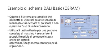 Esempio di schema DALI Basic (OSRAM)
• Questo è il sistema più semplice che
permette di utilizzare solo tre sensori di
luminosità e un sensore di presenza e non
è previsto l’uso di un telecomando.
• Utilizza 5 tasti a rilascio per una gestione
completa di massimo 4 scenari con 8
gruppi, il modulo di comando integra
anche un tasto di
accensione/spegnimento con funzione di
regolazione.
 
