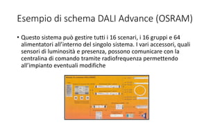 Esempio di schema DALI Advance (OSRAM)
• Questo sistema può gestire tutti i 16 scenari, i 16 gruppi e 64
alimentatori all’interno del singolo sistema. I vari accessori, quali
sensori di luminosità e presenza, possono comunicare con la
centralina di comando tramite radiofrequenza permettendo
all’impianto eventuali modifiche
 