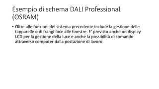 Esempio di schema DALI Professional
(OSRAM)
• Oltre alle funzioni del sistema precedente include la gestione delle
tapparelle o di frangi-luce alle finestre. E’ previsto anche un display
LCD per la gestione della luce e anche la possibilità di comando
attraverso computer dalla postazione di lavoro.
 