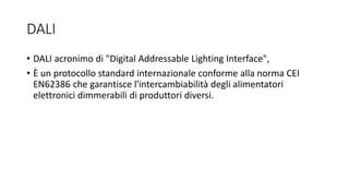 DALI
• DALI acronimo di "Digital Addressable Lighting Interface",
• È un protocollo standard internazionale conforme alla norma CEI
EN62386 che garantisce l'intercambiabilità degli alimentatori
elettronici dimmerabili di produttori diversi.
 