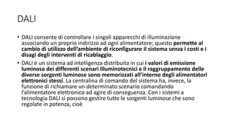 DALI
• DALI consente di controllare i singoli apparecchi di illuminazione
associando un proprio indirizzo ad ogni alimentatore; questo permette al
cambio di utilizzo dell’ambiente di riconfigurare il sistema senza i costi e i
disagi degli interventi di ricablaggio.
• DALI è un sistema ad intelligenza distribuita in cui i valori di emissione
luminosa dei differenti scenari illuminotecnici e il raggruppamento delle
diverse sorgenti luminose sono memorizzati all’interno degli alimentatori
elettronici stessi. La centralina di comando del sistema ha, invece, la
funzione di richiamare un determinato scenario comandando
l’alimentatore elettronico ad agire di conseguenza. Con i sistemi a
tecnologia DALI si possono gestire tutte le sorgenti luminose che sono
regolate in potenza, cioè
 