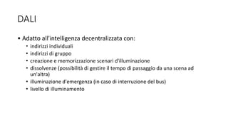 DALI
• Adatto all'intelligenza decentralizzata con:
• indirizzi individuali
• indirizzi di gruppo
• creazione e memorizzazione scenari d'illuminazione
• dissolvenze (possibilità di gestire il tempo di passaggio da una scena ad
un'altra)
• illuminazione d'emergenza (in caso di interruzione del bus)
• livello di illuminamento
 