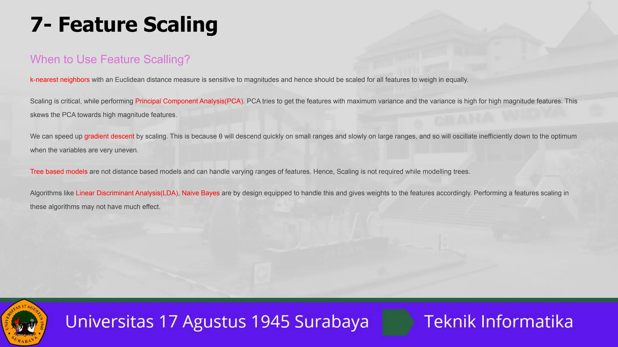 7- Feature Scaling
When to Use Feature Scalling?
k-nearest neighbors with an Euclidean distance measure is sensitive to magnitudes and hence should be scaled for all features to weigh in equally.
Scaling is critical, while performing Principal Component Analysis(PCA). PCA tries to get the features with maximum variance and the variance is high for high magnitude features. This
skews the PCA towards high magnitude features.
We can speed up gradient descent by scaling. This is because θ will descend quickly on small ranges and slowly on large ranges, and so will oscillate inefficiently down to the optimum
when the variables are very uneven.
Tree based models are not distance based models and can handle varying ranges of features. Hence, Scaling is not required while modelling trees.
Algorithms like Linear Discriminant Analysis(LDA), Naive Bayes are by design equipped to handle this and gives weights to the features accordingly. Performing a features scaling in
these algorithms may not have much effect.
 