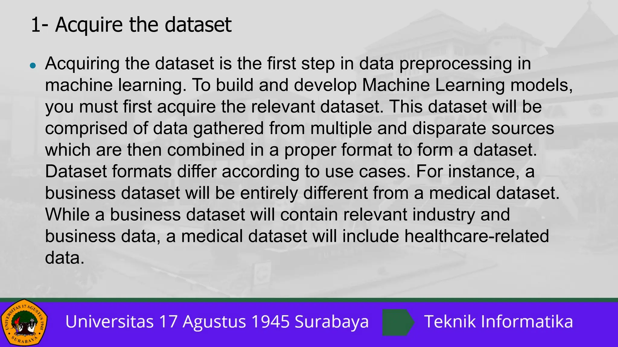 1- Acquire the dataset
● Acquiring the dataset is the first step in data preprocessing in
machine learning. To build and develop Machine Learning models,
you must first acquire the relevant dataset. This dataset will be
comprised of data gathered from multiple and disparate sources
which are then combined in a proper format to form a dataset.
Dataset formats differ according to use cases. For instance, a
business dataset will be entirely different from a medical dataset.
While a business dataset will contain relevant industry and
business data, a medical dataset will include healthcare-related
data.
 