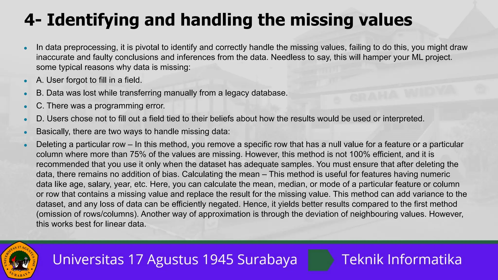 4- Identifying and handling the missing values
● In data preprocessing, it is pivotal to identify and correctly handle the missing values, failing to do this, you might draw
inaccurate and faulty conclusions and inferences from the data. Needless to say, this will hamper your ML project.
some typical reasons why data is missing:
● A. User forgot to fill in a field.
● B. Data was lost while transferring manually from a legacy database.
● C. There was a programming error.
● D. Users chose not to fill out a field tied to their beliefs about how the results would be used or interpreted.
● Basically, there are two ways to handle missing data:
● Deleting a particular row – In this method, you remove a specific row that has a null value for a feature or a particular
column where more than 75% of the values are missing. However, this method is not 100% efficient, and it is
recommended that you use it only when the dataset has adequate samples. You must ensure that after deleting the
data, there remains no addition of bias. Calculating the mean – This method is useful for features having numeric
data like age, salary, year, etc. Here, you can calculate the mean, median, or mode of a particular feature or column
or row that contains a missing value and replace the result for the missing value. This method can add variance to the
dataset, and any loss of data can be efficiently negated. Hence, it yields better results compared to the first method
(omission of rows/columns). Another way of approximation is through the deviation of neighbouring values. However,
this works best for linear data.
 