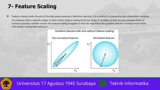 7- Feature Scaling
● Feature scaling marks the end of the data preprocessing in Machine Learning. It is a method to standardize the independent variables
of a dataset within a speciﬁc range. In other words, feature scaling limits the range of variables so that you can compare them on
common grounds. Another reason why feature scaling is applied is that few algorithms like gradient descent converge much faster
with feature scaling than without it
 