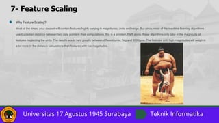 7- Feature Scaling
● Why Feature Scaling?
Most of the times, your dataset will contain features highly varying in magnitudes, units and range. But since, most of the machine learning algorithms
use Eucledian distance between two data points in their computations, this is a problem.If left alone, these algorithms only take in the magnitude of
features neglecting the units. The results would vary greatly between different units, 5kg and 5000gms. The features with high magnitudes will weigh in
a lot more in the distance calculations than features with low magnitudes.
 
