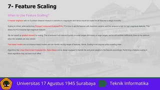 7- Feature Scaling
When to Use Feature Scalling?
k-nearest neighbors with an Euclidean distance measure is sensitive to magnitudes and hence should be scaled for all features to weigh in equally.
Scaling is critical, while performing Principal Component Analysis(PCA). PCA tries to get the features with maximum variance and the variance is high for high magnitude features. This
skews the PCA towards high magnitude features.
We can speed up gradient descent by scaling. This is because θ will descend quickly on small ranges and slowly on large ranges, and so will oscillate inefficiently down to the optimum
when the variables are very uneven.
Tree based models are not distance based models and can handle varying ranges of features. Hence, Scaling is not required while modelling trees.
Algorithms like Linear Discriminant Analysis(LDA), Naive Bayes are by design equipped to handle this and gives weights to the features accordingly. Performing a features scaling in
these algorithms may not have much effect.
 