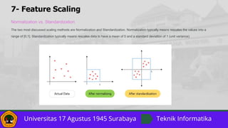 7- Feature Scaling
Normalization vs. Standardization
The two most discussed scaling methods are Normalization and Standardization. Normalization typically means rescales the values into a
range of [0,1]. Standardization typically means rescales data to have a mean of 0 and a standard deviation of 1 (unit variance).
 