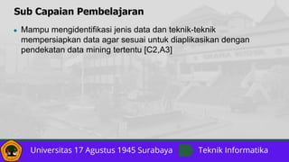 Sub Capaian Pembelajaran
● Mampu mengidentifikasi jenis data dan teknik-teknik
mempersiapkan data agar sesuai untuk diaplikasikan dengan
pendekatan data mining tertentu [C2,A3]
 