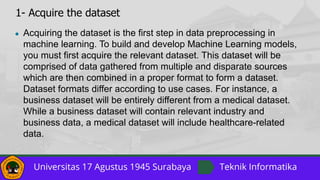 1- Acquire the dataset
● Acquiring the dataset is the first step in data preprocessing in
machine learning. To build and develop Machine Learning models,
you must first acquire the relevant dataset. This dataset will be
comprised of data gathered from multiple and disparate sources
which are then combined in a proper format to form a dataset.
Dataset formats differ according to use cases. For instance, a
business dataset will be entirely different from a medical dataset.
While a business dataset will contain relevant industry and
business data, a medical dataset will include healthcare-related
data.
 