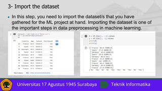 3- Import the dataset
● In this step, you need to import the dataset/s that you have
gathered for the ML project at hand. Importing the dataset is one of
the important steps in data preprocessing in machine learning.
 
