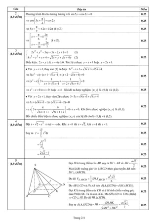 Trang 2/4
Câu Đáp án Điểm
Phương trình đã cho tương đương với sin5 cos2 0x x+ = 0,25
π
cos 5 cos2
2
x x⎛ ⎞⇔ + =⎜ ⎟
⎝ ⎠
0,25
π
5 2 2π ( )
2
x x k k⇔ + = ± + ∈ 0,25
2
(1,0 điểm)
π 2π
6 3
( )
π 2π
14 7
x k
k
x k
⎡ = − +⎢
⇔ ∈⎢
⎢ = − +
⎢⎣
. 0,25
2 2
2 2
2 3 3 2 1 0
4 4 2 4
x y xy x y
x y x x y x y
⎧ + − + − + =⎪
⎨
− + + = + + +⎪⎩
(1)
(2)
0x y x y+ ≥ + ≥Điều kiện: . Từ (1) ta được2 0, 4 1y x= + hoặc 2 1y x
0,25
.= +
• Với thay vào (2) ta được1,y x= + 2
3 3 3 1 5x x x x 4− + = + + +
2
3( ) ( 1 3 1) ( 2 5 4) 0x x x x x x⇔ − + + − + + + − + =
2 1 1
( ) 3
1 3 1 2 5 4
x x
x x x x
⎛ ⎞
⇔ − + + =⎜ ⎟
+ + + + + +⎝ ⎠
0,25
0
2
0 0x x x⇔ − = ⇔ = hoặc Khi đó ta được nghiệm ( ;1.x = )x y là và(0;1) (1;2). 0,25
3
(1,0 điểm)
• Với thay vào (2) ta được2 1y x= + , 3 3 4 1 9 4x x x− = + + +
3 ( 4 1 1) ( 9 4 2) 0x x x⇔ + + − + + − =
4 9
3
4 1 1 9 4 2
x
x x
⎛
⇔ + + = ⇔ =⎜
+ + + +⎝ ⎠
0 0.x
⎞
⎟ Khi đó ta được nghiệm( ; )x y là (0; 1).
Đối chiếu điều kiện ta được nghiệm ( ; )x y của hệ đã cho là và(0;1) (1;2).
0,25
Đặt 2
2 d d .t t x x= − ⇒ = −t x Khi 0x = thì 2,t khi= 1x = thì 1.t = 0,25
Suy ra
2
2
1
dI t= ∫
4
t 0,25
23
1
3
t
= 0,25
(1,0 điểm)
2 2 1
.
3
−
= 0,25
Gọi H là trung điểm của AB, suy ra SH ⊥ AB và
3
.
2
a
SH =
Mà (SAB) vuông góc với (ABCD) theo giao tuyến AB, nên
SH ⊥ (ABCD).
0,25
Do đó
3
.
1 3
. .
3 6
S ABCD ABCD
a
V SH S= = 0,25
Do AB || CD và H∈AB nên ( ,( )) ( ,( )).d A SCD d H SCD=
Gọi K là trung điểm của CD và I là hình chiếu vuông góc
của H trên SK. Ta có HK⊥CD. Mà SH⊥CD ⇒ CD⊥(SHK)
⇒ CD ⊥ HI. Do đó HI ⊥(SCD).
0,25
5
(1,0 điểm)
Suy ra
2 2
. 2
( ,( )) .
7
SH HK a
d A SCD HI
SH HK
= = =
+
S
I
A
1
0,25
B C
H
D
K
 