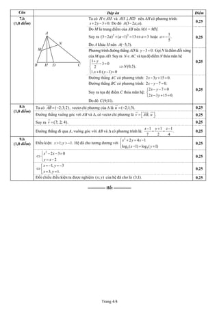 Trang 4/4
Câu Đáp án Điểm
Ta có H AH∈ và AH HD⊥ nên AH có phương trình:
2 3 0x y .+ − = Do đó (3 2 ; ).A a a− 0,25
Do M là trung điểm của AB nên MA = MH.
Suy ra 2 2
(3 2 ) ( 1) 13 3a a a− + − = ⇔ = hoặc
1
.
5
a = −
Do A khác H nên ( 3;3).A −
0,25
Phương trình đường thẳng AD là 3 0.y − = Gọi N là điểm đối xứng
của M qua AD. Suy ra N AC∈ và tọa độ điểm N thỏa mãn hệ
1
3 0
2
1. 0.( 1) 0
y
x y
+⎧ − =⎪
⎨
⎪ + − =⎩
(0;5).N⇒
0,25
7.b
Đường thẳng AC có phương trình: 2 3 15 0x y
(1,0 điểm)
.− + =
Đường thẳng BC có phương trình: 2 7x y 0.− − =
Suy ra tọa độ điểm C thỏa mãn hệ:
2 7 0
2 3 15 0.
x y
x y
− − =⎧
⎨
− + =⎩
Do đó C(9;11).
0,25
Ta có vectơ chỉ phương của Δ là( 2;3;2 ,AB = − ) ( 2;1;3).u = − 0,25
Đường thẳng vuông góc với AB và Δ, có vectơ chỉ phương là , .v AB u= ⎡ ⎤⎣ ⎦ 0,25
Suy ra v ( )7; 2; 4 .= 0,25
8.b
(1,0 điểm)
Đường thẳng đi qua A, vuông góc với AB và Δ có phương trình là:
1 1
.
7 2 4
x y z 1− + −
= = 0,25
Điều kiện: Hệ đã cho tương đương với1; 1.x y> > −
2
3 3
2 4 1
log ( 1) log ( 1)
x y x
x y
+ = −⎧
⎨
− = +⎩
0,25
2
2 3 0
2
x x
y x
− − =⎧
⇔ ⎨
= −⎩
0,25
1, 3
3, 1.
x y
x y
= − = −⎡
⇔ ⎢ = =⎣
0,25
9.b
(1,0 điểm)
Đối chiếu điều kiện ta được nghiệm ( ; )x y của hệ đã cho là (3;1). 0,25
------------- Hết -------------
DB CH
M
N
A
 