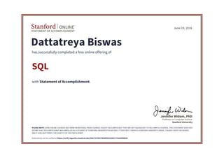 STATEMENT OF ACCOMPLISHMENT
Stanford ONLINE
Stanford University
Professor in Computer Science
Jennifer Widom, PhD
June 19, 2016
Dattatreya Biswas
has successfully completed a free online offering of
SQL
with Statement of Accomplishment.
PLEASE NOTE: SOME ONLINE COURSES MAY DRAW ON MATERIAL FROM COURSES TAUGHT ON-CAMPUS BUT THEY ARE NOT EQUIVALENT TO ON-CAMPUS COURSES. THIS STATEMENT DOES NOT
AFFIRM THAT THIS PARTICIPANT WAS ENROLLED AS A STUDENT AT STANFORD UNIVERSITY IN ANY WAY. IT DOES NOT CONFER A STANFORD UNIVERSITY GRADE, COURSE CREDIT OR DEGREE,
AND IT DOES NOT VERIFY THE IDENTITY OF THE PARTICIPANT.
Authenticity can be verified at https://verify.lagunita.stanford.edu/SOA/76704374b5bf4261b987c72e93d98b50
 