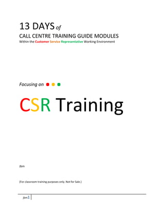 13 DAYS of
CALL CENTRE TRAINING GUIDE MODULES
Within the Customer Service Representative Working Environment




  ...
Focusing on



CSR Training

Jbm



(For classroom training purposes only. Not for Sale.)




   jbm1
 