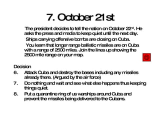 7. October 21st The president decides to tell the nation on October 22 nd . He asks the press and media to keep quiet until the next day. Ships carrying offensive bombs are closing on Cuba. You learn that longer range ballistic missiles are on Cuba with a range of 2500 miles. Join the lines up showing the 2500 mile range on your map. Decision Attack Cuba and destroy the bases including any missiles already there. (Argued by the air force) Do nothing and wait and see what else happens thus keeping things quiet. Put a quarantine ring of us warships around Cuba and prevent the missiles being delivered to the Cubans. 