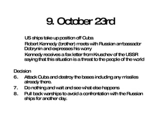 9. October 23rd US ships take up position off Cuba Robert Kennedy (brother) meets with Russian ambassador Dobrynin and expresses his worry Kennedy receives a fax letter from Kruschev of the USSR saying that this situation is a threat to the people of the world Decision Attack Cuba and destroy the bases including any missiles already there.  Do nothing and wait and see what else happens  Pull back warships to avoid a confrontation with the Russian ships for another day. 