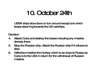 10. October 24th USSR ships slow down or turn around except one which keeps steaming towards the US warships. Decision Attack Cuba and destroy the bases including any missiles already there. Stop the Russian ship. Attack the Russian ship if it refuses to stop. Withdraw missiles from turkey which is as close to Russia as Cuba is to the USA in return for the withdrawal of Russian missiles 