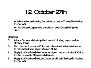 12. October 27th Another letter arrives by fax asking to trade Turkey’s missiles for Cuba’s. An American U2 plane is shot down over Cuba killing the pilot. Decision Attack Cuba and destroy the bases including any missiles already there.  Promise not to invade Cuba and allow the United Nations in to dismantle the nuclear sites on Cuba. Reply to Kruschev’s first letter and promise to not attack Cuba for the removal of Russian Missiles. Reply to Kruschev’s second letter and trade Turkey’s missiles for Cuba’s. 