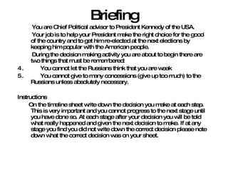 Briefing You are Chief Political advisor to President Kennedy of the USA. Your job is to help your President make the right choice for the good of the country and to get him re-elected at the next elections by keeping him popular with the American people. During the decision making activity you are about to begin there are two things that must be remembered: You cannot let the Russians think that you are weak You cannot give to many concessions (give up too much) to the Russians unless absolutely necessary. Instructions On the timeline sheet write down the decision you make at each step. This is very important and you cannot progress to the next stage until you have done so. At each stage after your decision you will be told what really happened and given the next decision to make. If at any stage you find you did not write down the correct decision please note down what the correct decision was on your sheet. 
