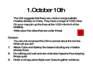 1.October 10th   The CIA suggests that there are medium range ballistic missiles already on Cuba. They have a range of 1000 miles. On your map join up the lines at the 1000 mile limit of the MRBMS. Write down the cities that are under threat. Decision You are not convinced the CIA is correct about the bombs. What will you do? Attack Cuba and destroy the bases including any missiles already there. Do nothing and wait and see what else happens thus keeping things quiet. Order a U2 spy plane flight over Cuba to gather evidence.  