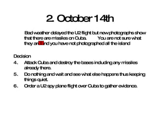 2. October 14th Bad weather delayed the U2 flight but new photographs show that there are missiles on Cuba.  You are not sure what they are and you have not photographed all the island Decision Attack Cuba and destroy the bases including any missiles already there. Do nothing and wait and see what else happens thus keeping things quiet. Order a U2 spy plane flight over Cuba to gather evidence.  