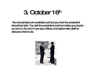 3. October 16 th No new photos are available yet but you feel the president should be told. You tell the president and he invites you to join ex comm. Ex-comm are top military and diplomatic staff to discuss what to do.  