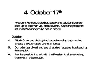 4. October 17 th President Kennedy's brother, bobby and adviser Sorensen keep up to date with you about events. When the president returns to Washington he has to decide. Decision Attack Cuba and destroy the bases including any missiles already there. (Argued by the air force) Do nothing and wait and see what else happens thus keeping things quiet. Ask the president to talk with the Russian foreign secretary, gromyko, in Washington. 