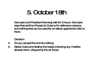 5. October 18th Gromyko and President Kennedy talk for 2 hours. Gromyko says that aid from Russia to Cuba is for defensive reasons and nothing that can be used for an attack against the USA is there. Decision Do you accept this and do nothing Attack Cuba and destroy the bases including any missiles already there. (Argued by the air force) 