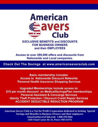 EXCLUSIVE BENEFITS and DISCOUNTS
FOR BUSINESS OWNERS
and their EMPLOYEES
Access to over 289,000 offers and discounts from
Nationwide and Local companies.
08CB 01/2016
American Savers Club is a Not for Profit Corporation dedicated to brining Special
Savings and Benefits to Business Owners and their employees
AmericanSaversClub.com 1-800-350-5066
1410 Triad Center Dr. St. Peters MO 63376
Basic membership includes:
Access to Nationwide Discount Networks
Personal Health Insurance Shopping Services
Upgraded Memberships include access to:
$10 per month discount on MedicalSavingsPlan memberships
Personal Assistant & Concierge Services
Identiy Theft Protection / Discount Credit Repair Services
ACCIDENT DEDUCTIBLE REDUCTION PROGRAM
Check Out The Savings at www.americansaversclub.com
 
