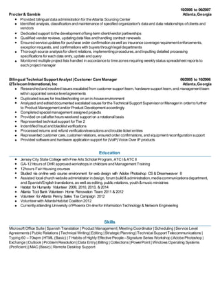 10/2006 to 06/2007 
Procter & Gamble Atlanta, Georgia 
Provided bilingual data administration for the Atlanta Sourcing Center 
Identified analysis, classification and maintenance of specified organization's data and data relationships of clients and 
vendors 
Dedicated support to the development of long-term client/vendor partnerships 
Qualified vendor reviews, updating data files and handling contract renewals 
Ensured service updates for purchase order confirmation as well as insurance coverage requirement enforcements, 
exception requests, and confirmations with buyers through legal departments 
Thorough source analysis for client relations, implementing procedures, and inputting detailed processing 
specifications for each data entry, update and query 
Monitored multiple project lists handled in accordance to time zones requiring weekly status spreadsheet reports to 
each project manager 
Bilingual Technical Support Analyst | Customer Care Manager 06/2005 to 10/2006 
i2Telecom International, Inc Atlanta, Georgia 
Researched and resolved issues escalated from customer support team, hardware support team, and management team 
within appointed service level agreements 
Duplicated issues for troubleshooting on an in-house environment 
Analyzed and edited documented escalated issues for the Technical Support Supervisor or Manager in order to further 
to Product Management and/or Product Development accordingly 
Completed special management assigned projects 
Provided on call after hours weekend support on a rotational basis 
Represented technical support for Tier 2 
Indentified fraud and blacklist verifications 
Processed returns and refund verification/executions and trouble ticket entries 
Represented customer care, customer relations, ensured order confirmations, and equipment reconfiguration support 
Provided software and hardware application support for (VoIP) Voice Over IP products 
Education 
Jersey City State College with Fine Arts Scholar Program, ATC I & ATC II 
GA-12 Hours of DHR approved workshops in childcare and Management Training 
12hours Fair Housing courses 
Studied via on-line web course environment for web design with Adobe Photoshop CS & Dreamweaver 8 
Assisted local church website administrator in design, forum build & administration, media communications department, 
and Spanish/English translations, as well as editing, public relations, youth & music ministries 
Habitat for Humanity Volunteer 2009, 2010, 2013, & 2014 
Atlanta Tool Bank Volunteer- Home Renovation Team 2011 & 2012 
Volunteer for Atlanta Penny Sales Tax Campaign 2012 
Volunteer with Atlanta Habitat Coalition 2012 
Currently attending University of Phoenix On-line for Information Technology & Network Engineering 
Skills 
Microsoft Office Suite | Spanish Translation | Product Management | Meeting Coordinator | Scheduling | Service Level 
Agreements | Public Relations | Technical Writing | Editing | Strategic Planning | Technical Support Telecommunications | 
Typing 60 – 70wpm | HTML (Basic) | 7 Habits of Highly Effective People - Signature Series Workshop | Adobe Photoshop | 
Exchange | Outlook | Problem Resolution | Data Entry | Billing | Collections | PowerPoint | Windows Operating Systems 
(Proficient) | MAC (Basic) | Remote Desktop Support 
