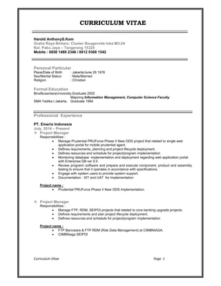 Curriculum Vitae Page 1
CURRICULUM VITAE
Harold AnthonyS.Kom
Graha Raya Bintaro, Cluster Bougenvile loka M3-24
Kel. Paku Jaya – Tangerang 15324
Mobile : 0858 1489 2348 / 0812 9368 1542
Personal Particular
Place/Date of Birth : Jakarta/June 26 1976
Sex/Marital Status : Male/Married
Religion : Christian
Formal Education
BinaNusantaraUniversity,Graduate 2002
Majoring Information Management, Computer Science Faculty
SMA Yadika I Jakarta, Graduate 1994
Professional Experience
PT. Emerio Indonesia
July, 2014 – Present
 Project Manager
Responsibilities :
 Manage Prudential PRUForce Phase II New ODS project that related to single web
application portal for mobile prudential agent.
 Defines requirements, planning and project lifecycle deployment.
 Defines resources and schedule for project/program implementation
 Monitoring database implementation and deployment regarding web application portal
with Enterprise DB ver 9.5
 Review program/ software and prepare and execute component, product and assembly
testing to ensure that it operates in accordance with specifications.
 Engage with system users to provide system support.
 Documentation : SIT and UAT for Implementation
Project name :
 Prudential PRUForce Phase II New ODS Implementation.
 Project Manager
Responsibilities :
 Manage FTP, RDM, SEIPOI projects that related to core banking upgrade projects.
 Defines requirements and plan project lifecycle deployment.
 Defines resources and schedule for project/program implementation
Project name :
 FTP Bancware & FTP RDM (Risk Data Management) at CIMBNIAGA.
 CIMBNiaga SEIPOI
 