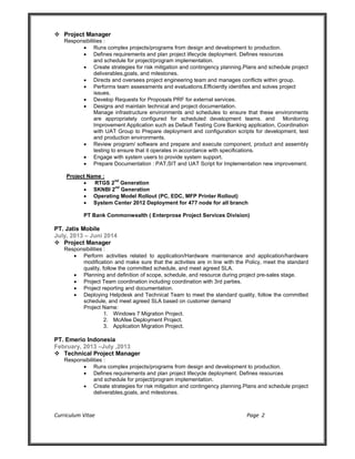 Curriculum Vitae Page 2
 Project Manager
Responsibilities :
 Runs complex projects/programs from design and development to production.
 Defines requirements and plan project lifecycle deployment. Defines resources
and schedule for project/program implementation.
 Create strategies for risk mitigation and contingency planning.Plans and schedule project
deliverables,goals, and milestones.
 Directs and oversees project engineering team and manages conflicts within group.
 Performs team assessments and evaluations.Efficiently identifies and solves project
issues.
 Develop Requests for Proposals PRF for external services.
 Designs and maintain technical and project documentation.
Manage infrastructure environments and schedules to ensure that these environments
are appropriately configured for scheduled development teams. and Monitoring
Improvement Application such as Default Testing Core Banking application, Coordination
with UAT Group to Prepare deployment and configuration scripts for development, test
and production environments.
 Review program/ software and prepare and execute component, product and assembly
testing to ensure that it operates in accordance with specifications.
 Engage with system users to provide system support.
 Prepare Documentation : PAT,SIT and UAT Script for Implementation new improvement.
Project Name :
 RTGS 2
nd
Generation
 SKNBI 2
nd
Generation
 Operating Model Rollout (PC, EDC, MFP Printer Rollout)
 System Center 2012 Deployment for 477 node for all branch
PT Bank Commonwealth ( Enterprose Project Services Division)
PT. Jatis Mobile
July, 2013 – Juni 2014
 Project Manager
Responsibilities :
 Perform activities related to application/Hardware maintenance and application/hardware
modification and make sure that the activities are in line with the Policy, meet the standard
quality, follow the committed schedule, and meet agreed SLA.
 Planning and definition of scope, schedule, and resource during project pre-sales stage.
 Project Team coordination including coordination with 3rd parties.
 Project reporting and documentation.
 Deploying Helpdesk and Technical Team to meet the standard quality, follow the committed
schedule, and meet agreed SLA based on customer demand
Project Name:
1. Windows 7 Migration Project.
2. McAfee Deployment Project.
3. Application Migration Project.
PT. Emerio Indonesia
February, 2013 –July ,2013
 Technical Project Manager
Responsibilities :
 Runs complex projects/programs from design and development to production.
 Defines requirements and plan project lifecycle deployment. Defines resources
and schedule for project/program implementation.
 Create strategies for risk mitigation and contingency planning.Plans and schedule project
deliverables,goals, and milestones.
 