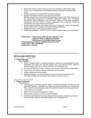 Curriculum Vitae Page 3
 Directs and oversees project engineering team and manages conflicts within group.
 Performs team assessments and evaluations.Efficiently identifies and solves project
issues.
 Develop Requests for Proposals RFP for external services.
 Designs and maintain technical and project documentation.
Manage infrastructure environments and schedules to ensure that these environments
are appropriately configured for scheduled development teams. and Monitoring
Improvement NCBS Application such as Default Testing Core Banking application,
Coordination with UAT Group to Prepare deployment and configuration scripts for
development, test and production environments.
 Review program/ software and prepare and execute component, product and assembly
testing to ensure that it operates in accordance with specifications.
 Engage with system users to provide system support.
 Prepare Documentation : PAT,SIT and UAT Script for Implementation new improvement.
Project Name :→ Switch Over to DRC,OS Unix Upgrade ver 3.0
→ Upgrade TICAP rx 4800 Server licenses
→ Reconstruction Disk IBM DS8300 Storage
PT Bank Danamon Indonesia ( NCBS& Payment Division)
Project Value : IDR 1,500,000,000
Project Team : 5 Person
MITRA BUANA KOMPUTINDO
January, 2012 – January 2013
 Project Manager
Responsibilities :
 Perform activities related to application/Hardware maintenance and application/hardware
modification and make sure that the activities are in line with the Policy, meet the
standard quality, follow the committed schedule, and meet agreed SLA.
 Planning and definition of scope, schedule, and resource during project pre-sales stage.
 Project Team coordination including coordination with 3rd parties.
 Project reporting and documentation.
 Deploying Helpdesk and Technical Team to meet the standard quality, follow the
committed schedule, and meet agreed SLA based on customer demand.
July, 2011 – January 2012
 Project Cordinator
Responsibilities :
 Controlling and coordinate activities related to application/Hardware maintenance and
application/hardware modification and make sure that the activities are in line with the
Policy, meet the standard quality, follow the committed schedule, and meet agreed SLA.
 Team building and controlling.
 Define and provide technical approach to team.
 Report project activities and status to Project Manager.
 Coordinate with Helpdesk team and building standard operation procedure to meet the
standard quality, follow the committed schedule, and meet agreed SLA.
 