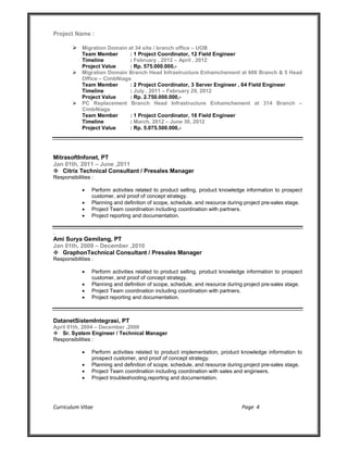 Curriculum Vitae Page 4
Project Name :
 Migration Domain at 34 site / branch office – UOB
Team Member : 1 Project Coordinator, 12 Field Engineer
Timeline : February , 2012 – April , 2012
Project Value : Rp. 575.000.000,-
 Migration Domain Branch Head Infrastructure Enhamchement at 606 Branch & 5 Head
Office – CimbNiaga
Team Member : 2 Project Coordinator, 3 Server Engineer , 64 Field Engineer
Timeline : July , 2011 – February 29, 2012
Project Value : Rp. 2.750.000.000,-
 PC Replacement Branch Head Infrastructure Enhamchement at 314 Branch –
CimbNiaga
Team Member : 1 Project Coordinator, 16 Field Engineer
Timeline : March, 2012 – June 30, 2012
Project Value : Rp. 5.075.500.000,-
MitrasoftInfonet, PT
Jan 01th, 2011 – June ,2011
 Citrix Technical Consultant / Presales Manager
Responsibilities :
 Perform activities related to product selling, product knowledge information to prospect
customer, and proof of concept strategy.
 Planning and definition of scope, schedule, and resource during project pre-sales stage.
 Project Team coordination including coordination with partners.
 Project reporting and documentation.
.
Ami Surya Gemilang, PT
Jan 01th, 2009 – December ,2010
 GraphonTechnical Consultant / Presales Manager
Responsibilities :
 Perform activities related to product selling, product knowledge information to prospect
customer, and proof of concept strategy.
 Planning and definition of scope, schedule, and resource during project pre-sales stage.
 Project Team coordination including coordination with partners.
 Project reporting and documentation.
DatanetSistemIntegrasi, PT
April 01th, 2004 – December ,2008
 Sr. System Engineer / Technical Manager
Responsibilities :
 Perform activities related to product implementation, product knowledge information to
prospect customer, and proof of concept strategy.
 Planning and definition of scope, schedule, and resource during project pre-sales stage.
 Project Team coordination including coordination with sales and engineers.
 Project troubleshooting,reporting and documentation.
 