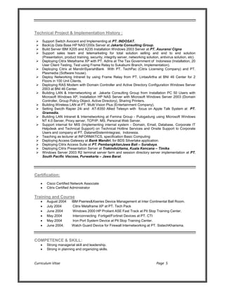 Curriculum Vitae Page 5
Technical Project & Implementation History :
 Support Switch Avocent and Implementing at PT. INDOSAT.
 BackUp Data Base HP NAS1200s Server at Jakarta Consulting Group.
 Build Server IBM X205 and X235 Installation Windows 2003 Server at PT. Asuransi Cigna
 Support sales team and telemarketing for total solution selling and end to end solution
(Presentation, product training, security, integrity server, networking solution, antivirus solution, etc)
 Deploying Citrix Metaframe XP with PT. AdIns at The Tax Government of Indonesia (Installation, 20
User Client Testing, Test using Frame Relay to Sukabumi Branch, Implementation).
 Deploying Citrix at MandiriSyariahBank With PT. TechPac (Citrix Licensing Company) and PT.
Plasmedia (Software house).
 Deploy Networking Intranet by using Frame Relay from PT. LintasArtha at BNI 46 Center for 2
Floors in 100 Unit Clients.
 Deploying RAS Modem with Domain Controller and Active Directory Configuration Windows Server
2003 at BNI 46 Center.
 Building LAN & Internetworking at Jakarta Consulting Group from Installation PC 50 Users with
Microsoft Windows XP, Installation HP NAS Server with Microsoft Windows Server 2003 (Domain
Controller, Group Policy Object, Active Directory), Sharing Printers.
 Building Wireless LAN at PT. Multi Vision Plus (Entertainment Company).
 Setting Swicth Rapier 24i and AT-8350 Allied Telesyn with focus on Apple Talk System at PT.
Gramedia.
 Building LAN Intranet & Internetworking at Femina Group - Pulogadung using Microsoft Windows
NT 4.0 Server, Proxy server, TCP/IP, MS. Personal Web Server.
 Support internal for MIS (Implementing internal system - Domain, Email, Database, Corporate IT
Helpdesk and Technical Support) on Technical Hotline Services and Onsite Support to Corporate
Users and company at PT. DatanetSistemIntegrasi, Indonesia.
 Teaching as lecturer at INFORMATICS, specification Basic Computing
 Deploying Access Gateway at Bank Mandiri, for BDS Silverlake application.
 Deploying Citrix Access Suite at PT. PembangkitanJawa Bali – Surabaya.
 Deploying Citrix Presentation Server at TrakindoUtama, Kuala Kencana – Timika.
 Windows Server 2003 R2 terminal server farm and session directory server implementation at PT.
South Pacific Viscose, Purwakarta – Jawa Barat.
Certification:
 Cisco Certified Network Associate
 Citrix Certified Administrator
Training and Course
 August 2004 IBM Pseries&Xseries Device Management at Inter Continental Ball Room.
 July 2004 Citrix Metaframe XP at PT. Tech Pack
 June 2004 Windows 2000 HP Proliant ASE Fast Track at Pit Stop Training Center.
 May 2004 Interconnecting Fortiget/Fortinet Devices at PT. CTI
 May 2004 Iron Port System Device at Pit Stop Training Center.
 June 2004. Watch Guard Device for Firewall Internetworking at PT. SistechKharisma.
COMPETENCE & SKILL:
 Strong managerial skill and leadership.
 Strong in planning and organizing skills.
 