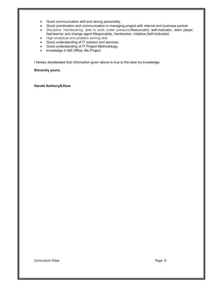 Curriculum Vitae Page 6
 Good communication skill and strong personality.
 Good coordination and communication in managing project with internal and business partner
 Discipline, Hardworking, able to work under pressure,Resourceful, self-motivator, team player,
fast-learner and change agent.Responsible, Hardworker, Initiative,Self-motivated.
 High analytical and problem solving skill.
 Good understanding of IT solution and services.
 Good understanding of IT Project Methodology.
 knowledge in MS Office, Ms Project.
I hereby decelerated that information given above is true to the best my knowledge
Sincerely yours,
Harold AnthonyS.Kom
 