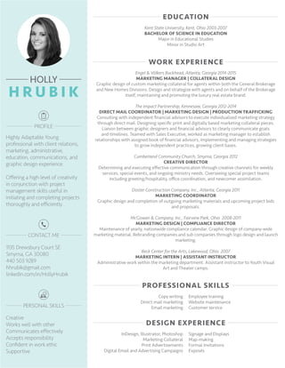 Creative
Works well with other
Communicates effectively
Accepts responsibility
Confident in work ethic
Supportive
1135 Drewsbury Court SE
Smyrna, GA 30080
440 503 9289
hhrubik@gmail.com
linkedin.com/in/HollyHrubik
Highly Adaptable Young
professional with client relations,
marketing, administrative,
education, communications, and
graphic design experience.
Offering a high level of creativity
in conjunction with project
management skills useful in
initiating and completing projects
thoroughly and efficiently.
Kent State University, Kent, Ohio 2003-2007
BACHELOR OF SCIENCE IN EDUCATION
Major in Educational Studies
Minor in Studio Art
Engel & Völkers Buckhead, Atlanta, Georgia 2014-2015
MARKETING MANAGER | COLLATERAL DESIGN
Graphic design of custom marketing collateral for agents within both the General Brokerage
and New Homes Divisions. Design and strategize with agents and on behalf of the Brokerage
itself, maintaining and promoting the luxury real estate brand.
The Impact Partnership, Kennesaw, Georgia 2012-2014
DIRECT MAIL COORDINATOR | MARKETING DESIGN | PRODUCTION TRAFFICKING
Consulting with independent financial advisors to execute individualized marketing strategy
through direct mail. Designing specific print and digitally based marketing collateral pieces.
Liaison between graphic designers and financial advisors to clearly communicate goals
and timelines. Teamed with Sales Executive, worked as marketing manager to establish
relationships with assigned book of financial advisors, implementing and managing strategies
to grow independent practices, growing client bases.
Cumberland Community Church, Smyrna, Georgia 2012
CREATIVE DIRECTOR
Determining and executing effective communication through creative channels for weekly
services, special events, and ongoing ministry needs. Overseeing special project teams
including greeting/hospitality, office coordination, and newcomer assimilation.
Doster Construction Company, Inc., Atlanta, Georgia 2011
MARKETING COORDINATOR
Graphic design and completion of outgoing marketing materials and upcoming project bids
and proposals.
McGowan & Company, Inc., Fairview Park, Ohio 2008-2011
MARKETING DESIGN | COMPLIANCE DIRECTOR
Maintenance of yearly, nationwide compliance calendar. Graphic design of company-wide
marketing material. Rebranding companies and sub companies through logo design and launch
marketing.
Beck Center for the Arts, Lakewood, Ohio 2007
MARKETING INTERN | ASSISTANT INSTRUCTOR
Administrative work within the marketing department. Assistant instructor to Youth Visual
Art and Theater camps.
Copy writing
Direct mail marketing
Email marketing
Employee training
Website maintenance
Customer service
InDesign, Illustrator, Photoshop
Marketing Collateral
Print Advertisements
Digital Email and Advertising Campaigns
Signage and Displays
Map-making
Formal Invitations
Exposés
 